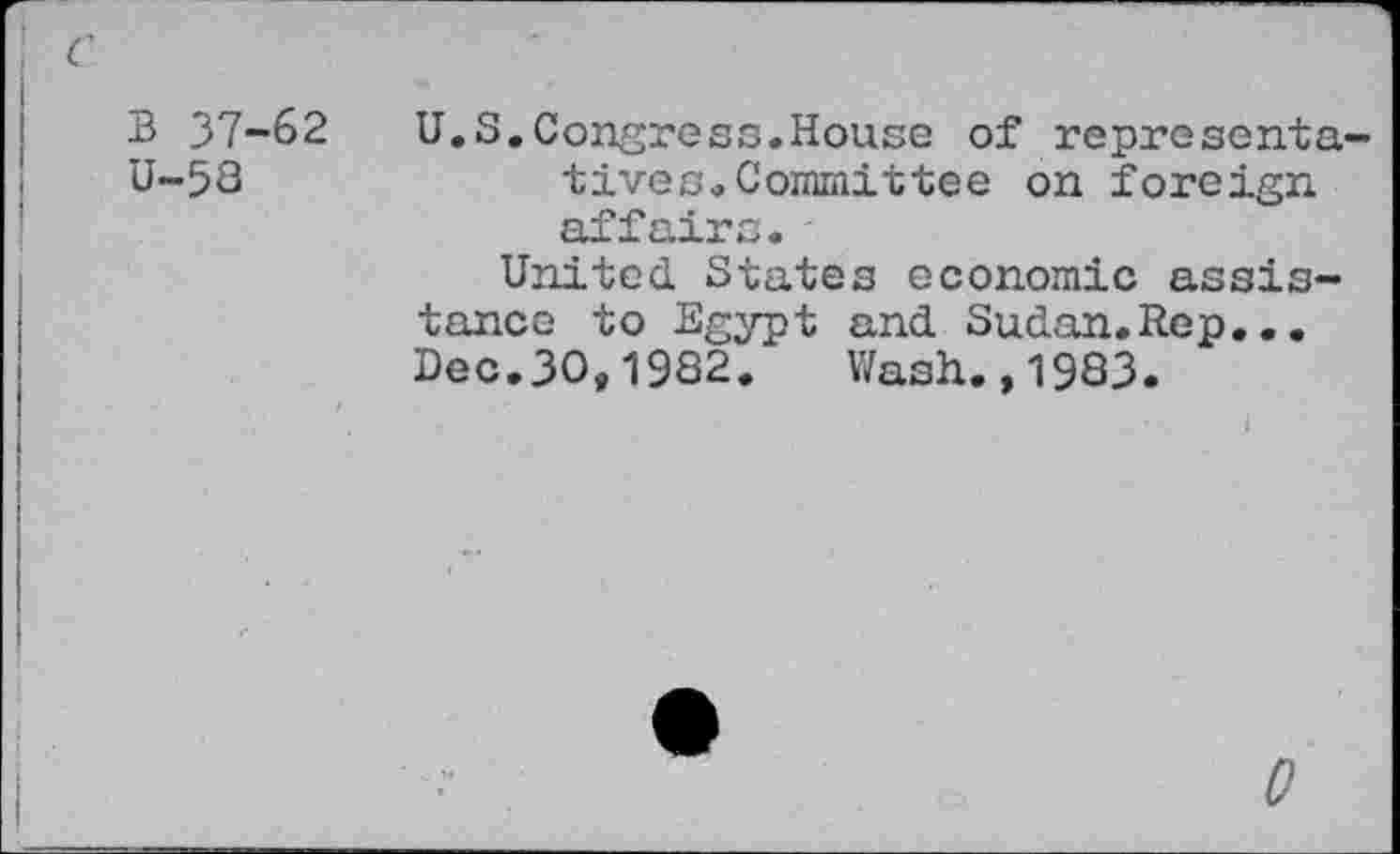 ﻿B 37-62
U-58
U.S.Congress.House of representatives. Committee on foreign affairs.
United States economic assistance to Egypt and Sudan.Rep... Dec.30,1982. Wash.,1983.
0